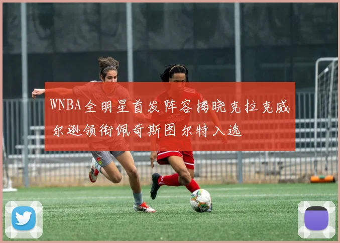 WNBA全明星首发阵容揭晓克拉克威尔逊领衔佩奇斯图尔特入选