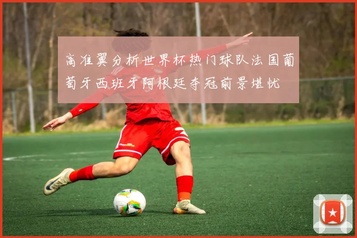 高准翼分析世界杯热门球队法国葡萄牙西班牙阿根廷夺冠前景堪忧