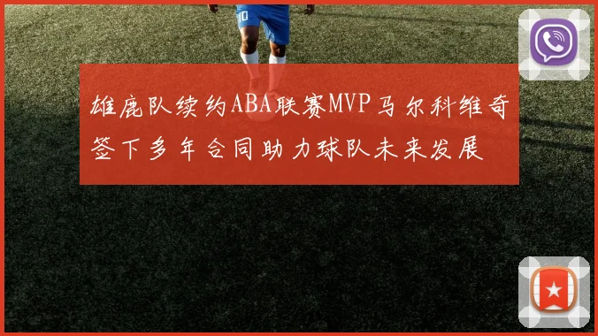 雄鹿队续约ABA联赛MVP马尔科维奇签下多年合同助力球队未来发展