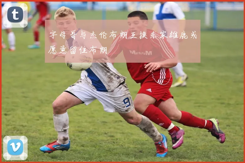 字母哥与杰伦布朗互换东家雄鹿或愿意留住布朗
