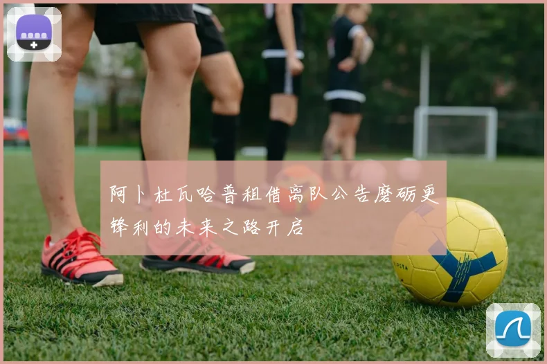 阿卜杜瓦哈普租借离队公告磨砺更锋利的未来之路开启