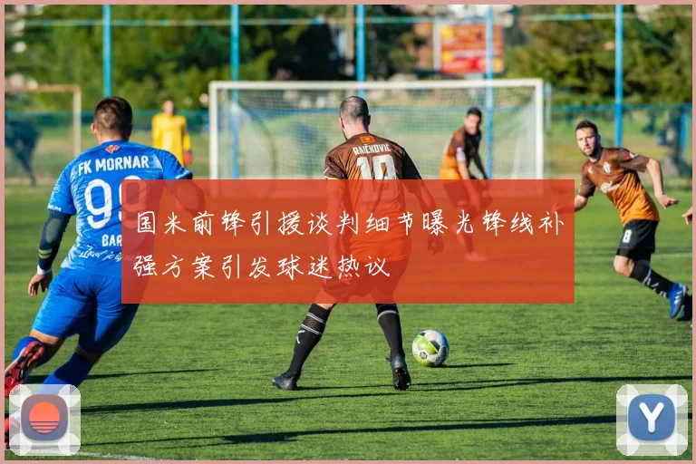 国米前锋引援谈判细节曝光锋线补强方案引发球迷热议