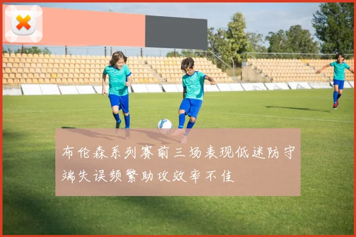 布伦森系列赛前三场表现低迷防守端失误频繁助攻效率不佳