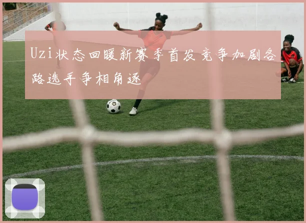 Uzi状态回暖新赛季首发竞争加剧各路选手争相角逐
