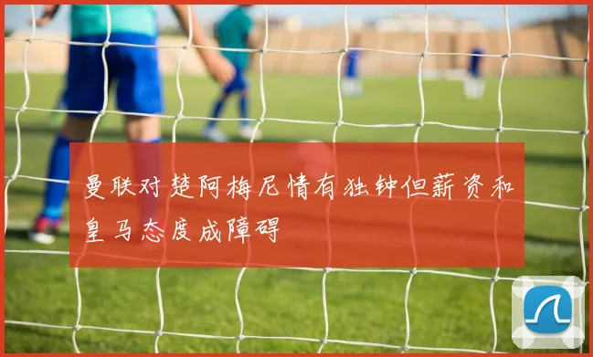 曼联对楚阿梅尼情有独钟但薪资和皇马态度成障碍