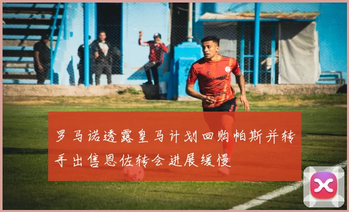 罗马诺透露皇马计划回购帕斯并转手出售恩佐转会进展缓慢