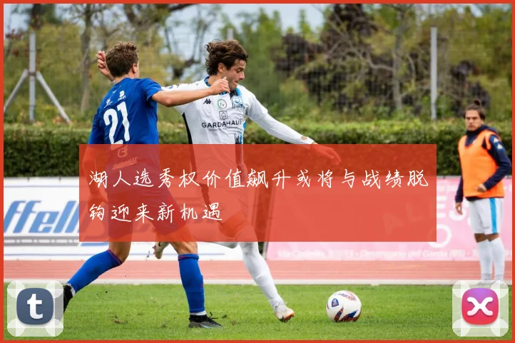 湖人选秀权价值飙升或将与战绩脱钩迎来新机遇