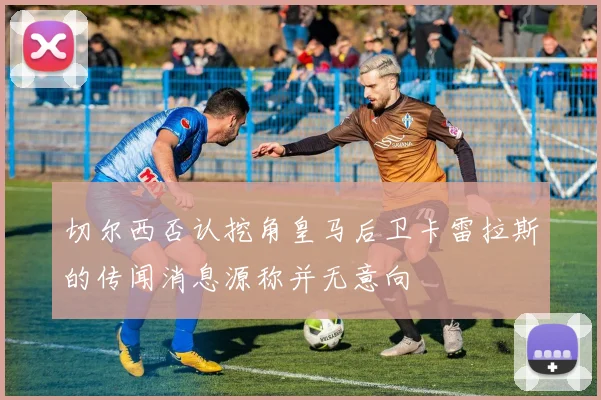 切尔西否认挖角皇马后卫卡雷拉斯的传闻消息源称并无意向