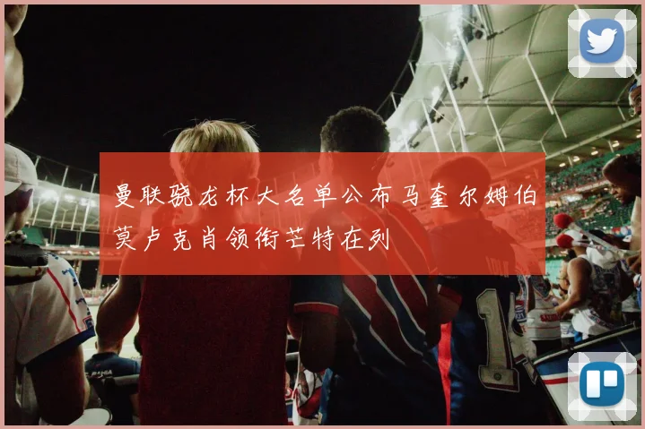 曼联骁龙杯大名单公布马奎尔姆伯莫卢克肖领衔芒特在列