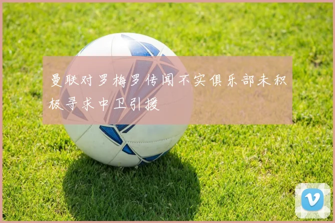 曼联对罗梅罗传闻不实俱乐部未积极寻求中卫引援