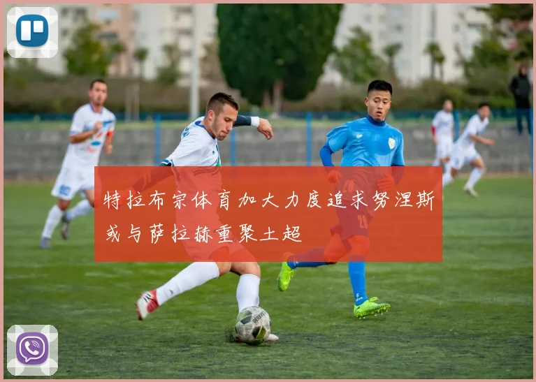 特拉布宗体育加大力度追求努涅斯或与萨拉赫重聚土超