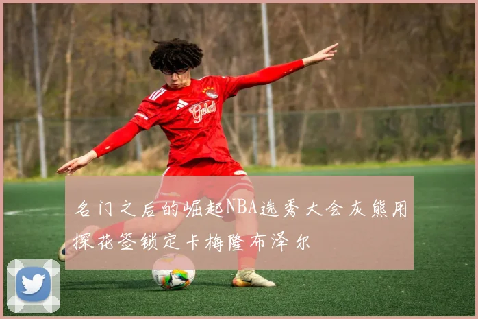 名门之后的崛起NBA选秀大会灰熊用探花签锁定卡梅隆布泽尔