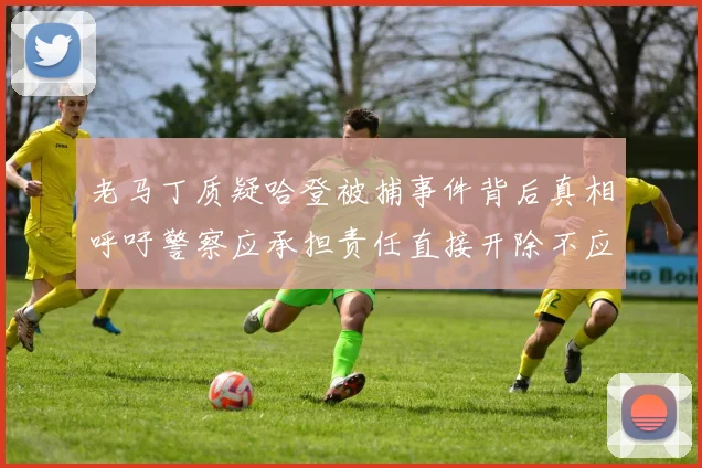 老马丁质疑哈登被捕事件背后真相呼吁警察应承担责任直接开除不应出风头