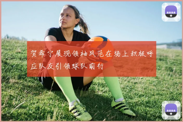 贺希宁展现领袖风范在场上积极呼应队友引领球队前行