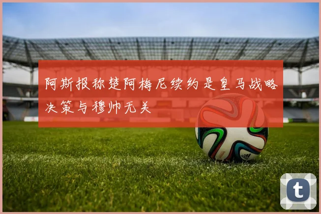 阿斯报称楚阿梅尼续约是皇马战略决策与穆帅无关