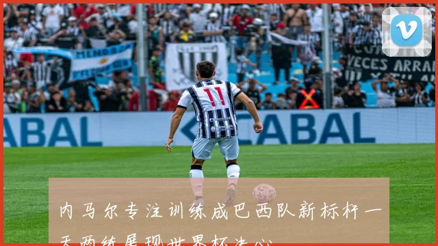 内马尔专注训练成巴西队新标杆一天两练展现世界杯决心