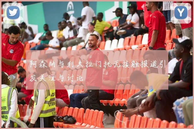 阿森纳与利夫拉门托无接触报道引发关注与讨论