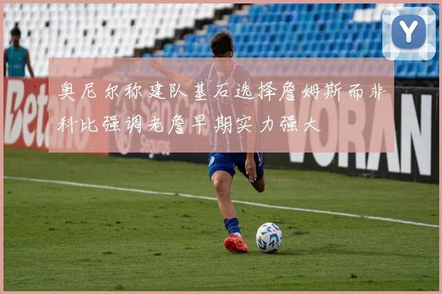 奥尼尔称建队基石选择詹姆斯而非科比强调老詹早期实力强大